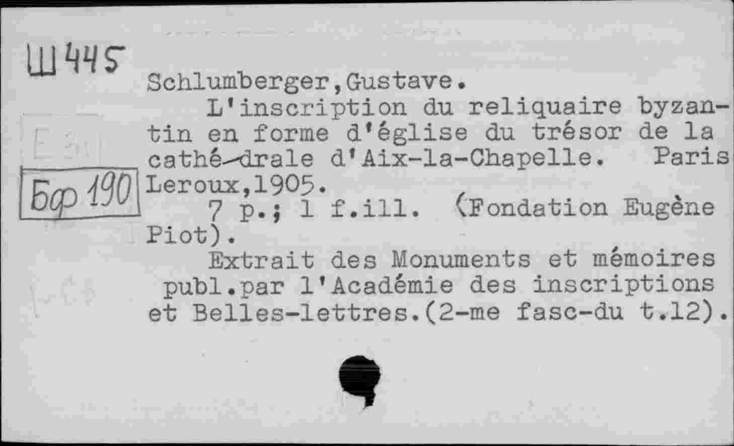 ﻿LUMS’
Schlumberger,Gustave.
5tp ^0
L’inscription du reliquaire byzantin en forme d’église du trésor de la cathé--drale d’Aix-la-Chapelle. Paris Leroux,1905«
7 p.; 1 f.ill. (Fondation Eugène
Piot).
Extrait des Monuments et mémoires
publ.par 1’Académie des inscriptions et Belles-lettres.(2-me fasc-du t.12).